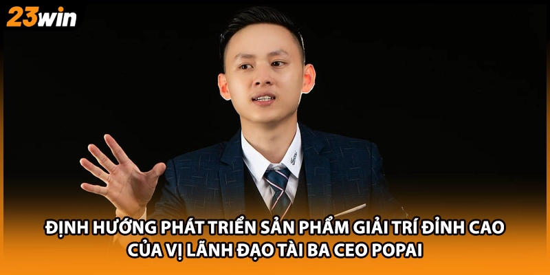 Định hướng phát triển sản phẩm giải trí đỉnh cao của vị lãnh đạo tài ba CEO Popai